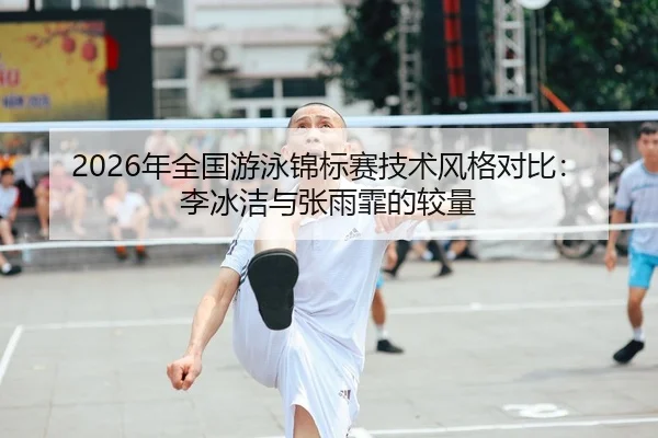 2026年全国游泳锦标赛技术风格对比：李冰洁与张雨霏的较量